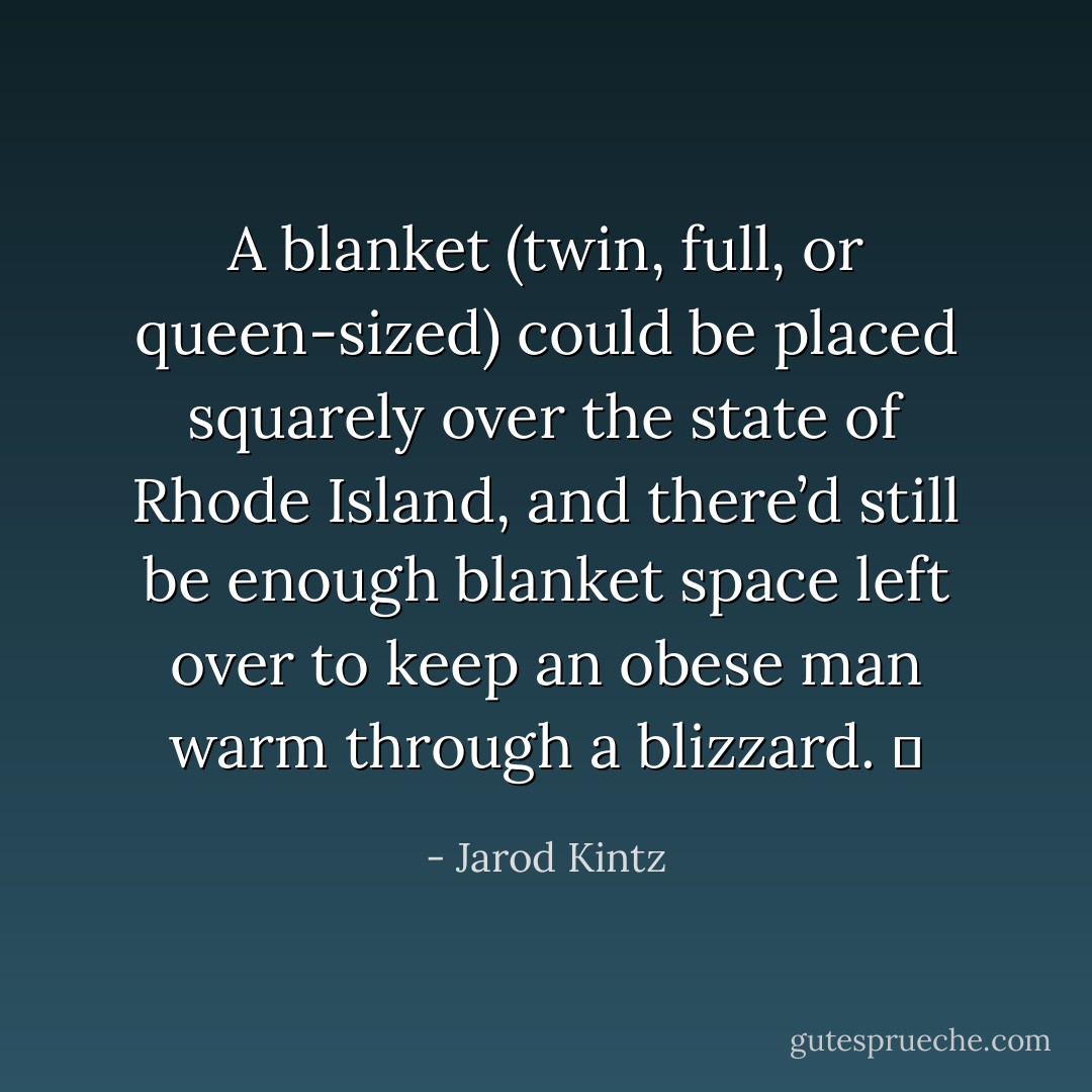 A blanket (twin, full, or queen-sized) could be placed squarely over the state of Rhode Island, and there’d still be enough blanket space left over to keep an obese man warm through a blizzard.   - Jarod Kintz