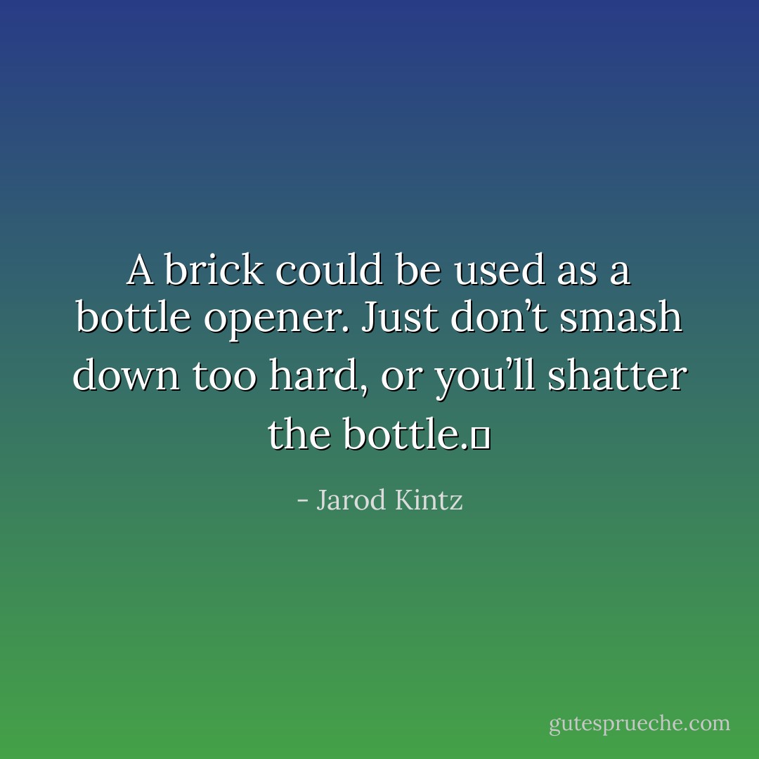A brick could be used as a bottle opener. Just don’t smash down too hard, or you’ll shatter the bottle.  - Jarod Kintz