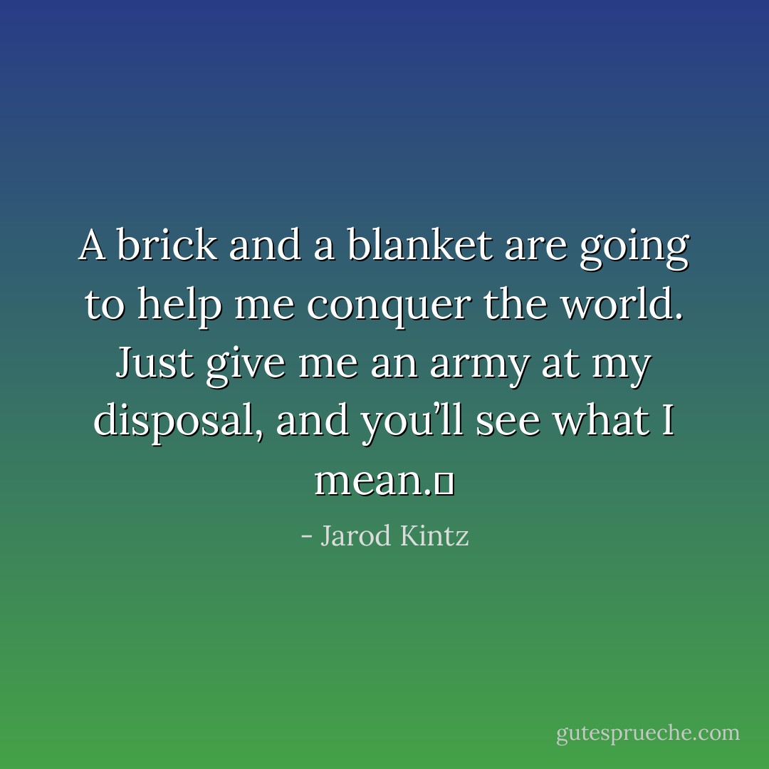 A brick and a blanket are going to help me conquer the world. Just give me an army at my disposal, and you’ll see what I mean.  - Jarod Kintz