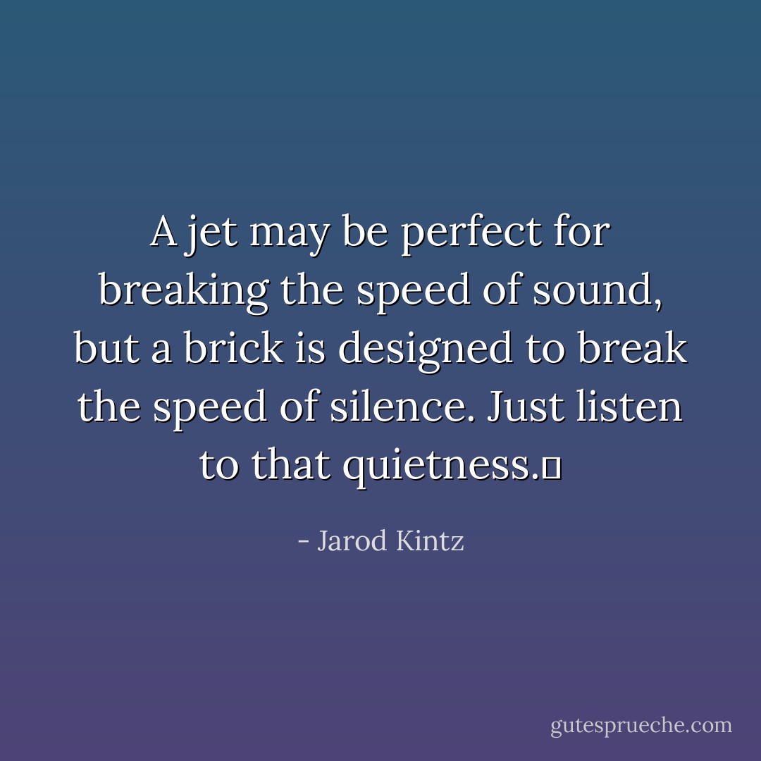 A jet may be perfect for breaking the speed of sound, but a brick is designed to break the speed of silence. Just listen to that quietness.  - Jarod Kintz