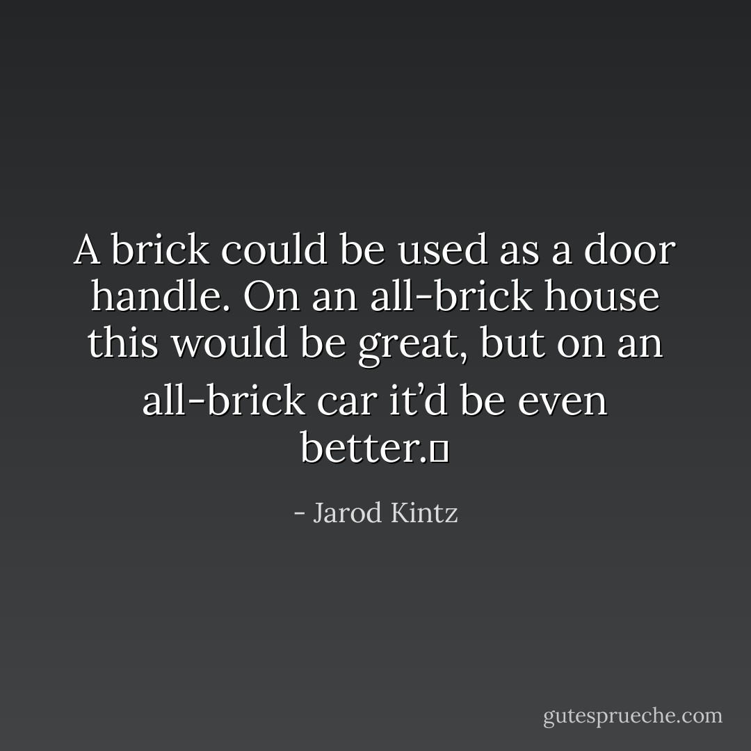 A brick could be used as a door handle. On an all-brick house this would be great, but on an all-brick car it’d be even better.  - Jarod Kintz