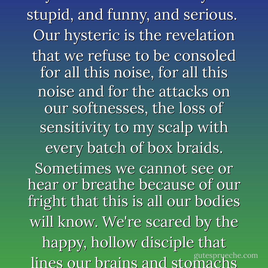 When things are serious and either Amy Eleni or I need to beat our personal hysteric, the informal code is to seize your head and twist coils of your hair around your fingers and groan, "I'm not mad! I'm not mad! I don't want to die!" And if you have a friend who knows, then the friend grabs her head too and replies, "There's someone inside of me, and she says I must die!" That way it is stupid, and funny, and serious.<br /><br />Our hysteric is the revelation that we refuse to be consoled for all this noise, for all this noise and for the attacks on our softnesses, the loss of sensitivity to my scalp with every batch of box braids. Sometimes we cannot see or hear or breathe because of our fright that this is all our bodies will know. We're scared by the happy, hollow disciple that lines our brains and stomachs if we manage to stop after one biscuit. We need some kind of answer. We need to know what that biscuit-tin discipline is, where it comes from. We need to know whether it's a sign that our bones are turning against the rest of us, whether anyone will help us if our bones win out, or whether the people who should help us will say "You look wonderful!" instead. - Helen Oyeyemi