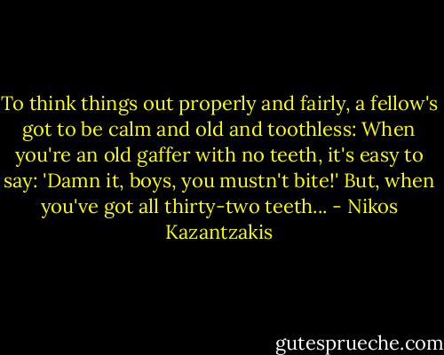 To think things out properly and fairly, a fellow's got to be calm and old and toothless: When you're an old gaffer with no teeth, it's easy to say: 'Damn it, boys, you mustn't bite!' But, when you've got all thirty-two teeth... - Nikos Kazantzakis