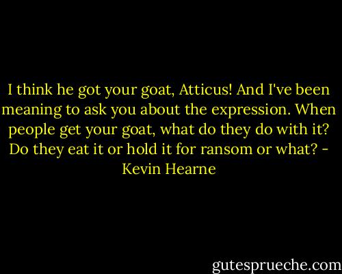I think he got your goat, Atticus! And I've been meaning to ask you about the expression. When people get your goat, what do they do with it? Do they eat it or hold it for ransom or what? - Kevin Hearne