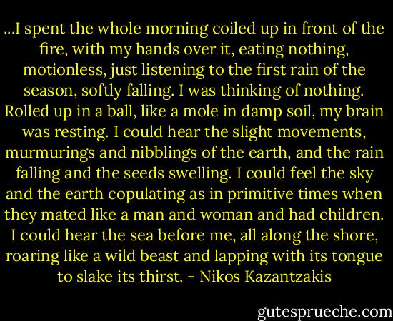 ...I spent the whole morning coiled up in front of the fire, with my hands over it, eating nothing, motionless, just listening to the first rain of the season, softly falling. I was thinking of nothing. Rolled up in a ball, like a mole in damp soil, my brain was resting. I could hear the slight movements, murmurings and nibblings of the earth, and the rain falling and the seeds swelling. I could feel the sky and the earth copulating as in primitive times when they mated like a man and woman and had children. I could hear the sea before me, all along the shore, roaring like a wild beast and lapping with its tongue to slake its thirst. - Nikos Kazantzakis