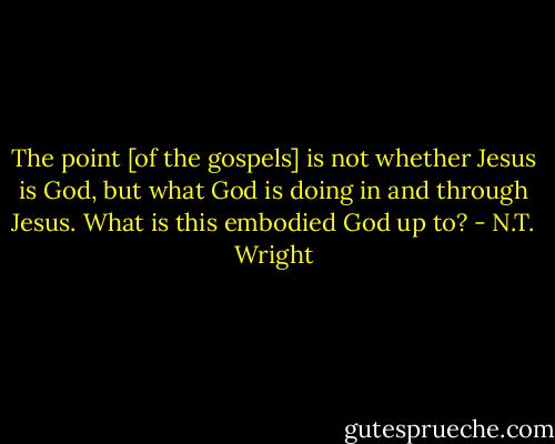 The point [of the gospels] is not whether Jesus is God, but what God is doing in and through Jesus. What is this embodied God up to? - N.T. Wright