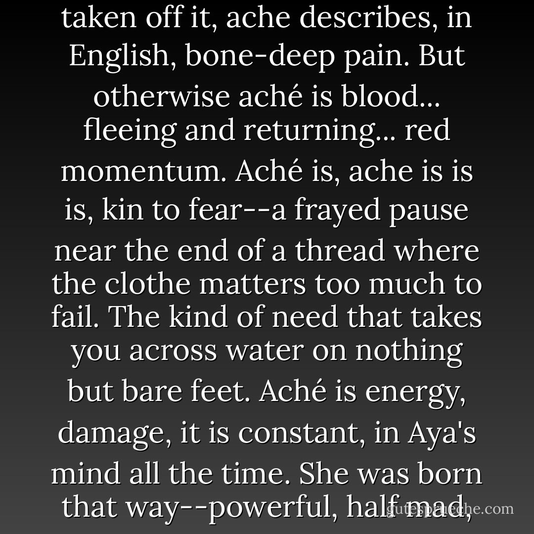 Aya overflows with <i>aché</i> or power. When the accent is taken off it, <i>ache</i> describes, in English, bone-deep pain. But otherwise <i>aché</i> is blood... fleeing and returning... red momentum. <i>Aché</i> is, <i>ache</i> is is is, kin to fear--a frayed pause near the end of a thread where the clothe matters too much to fail. The kind of need that takes you across water on nothing but bare feet. <i>Aché</i> is energy, damage, it is constant, in Aya's mind all the time. She was born that way--powerful, half mad, but quiet about it. - Helen Oyeyemi