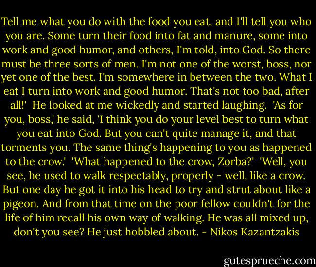 Tell me what you do with the food you eat, and I'll tell you who you are. Some turn their food into fat and manure, some into work and good humor, and others, I'm told, into God. So there must be three sorts of men. I'm not one of the worst, boss, nor yet one of the best. I'm somewhere in between the two. What I eat I turn into work and good humor. That's not too bad, after all!'<br /><br />He looked at me wickedly and started laughing.<br /><br />'As for you, boss,' he said, 'I think you do your level best to turn what you eat into God. But you can't quite manage it, and that torments you. The same thing's happening to you as happened to the crow.'<br /><br />'What happened to the crow, Zorba?'<br /><br />'Well, you see, he used to walk respectably, properly - well, like a crow. But one day he got it into his head to try and strut about like a pigeon. And from that time on the poor fellow couldn't for the life of him recall his own way of walking. He was all mixed up, don't you see? He just hobbled about. - Nikos Kazantzakis