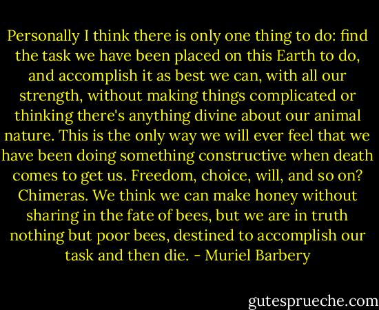 Personally I think there is only one thing to do: find the task we have been placed on this Earth to do, and accomplish it as best we can, with all our strength, without making things complicated or thinking there's anything divine about our animal nature. This is the only way we will ever feel that we have been doing something constructive when death comes to get us. Freedom, choice, will, and so on? Chimeras. We think we can make honey without sharing in the fate of bees, but we are in truth nothing but poor bees, destined to accomplish our task and then die. - Muriel Barbery