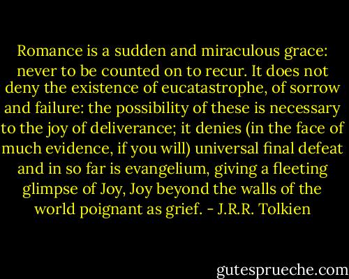 Romance is a sudden and miraculous grace: never to be counted on to recur. It does not deny the existence of eucatastrophe, of sorrow and failure: the possibility of these is necessary to the joy of deliverance; it denies (in the face of much evidence, if you will) universal final defeat and in so far is evangelium, giving a fleeting glimpse of Joy, Joy beyond the walls of the world poignant as grief. - J.R.R. Tolkien