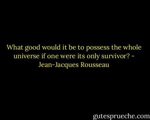 What good would it be to possess the whole universe if one were its only survivor? - Jean-Jacques Rousseau