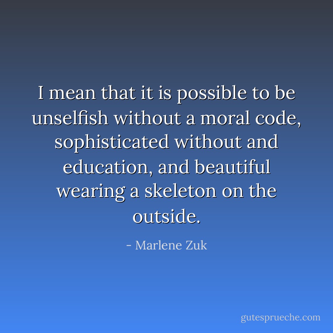 I mean that it is possible to be unselfish without a moral code, sophisticated without and education, and beautiful wearing a skeleton on the outside. - Marlene Zuk
