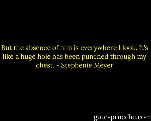 But the absence of him is everywhere I look. It's like a huge hole has been punched through my chest. - Stephenie Meyer