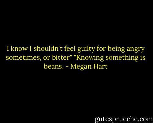 I know I shouldn't feel guilty for being angry sometimes, or bitter" "Knowing something is beans. - Megan Hart