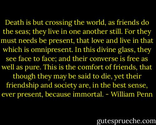 Death is but crossing the world, as friends do the seas; they live in one another still. For they must needs be present, that love and live in that which is omnipresent. In this divine glass, they see face to face; and their converse is free as well as pure. This is the comfort of friends, that though they may be said to die, yet their friendship and society are, in the best sense, ever present, because immortal. - William Penn