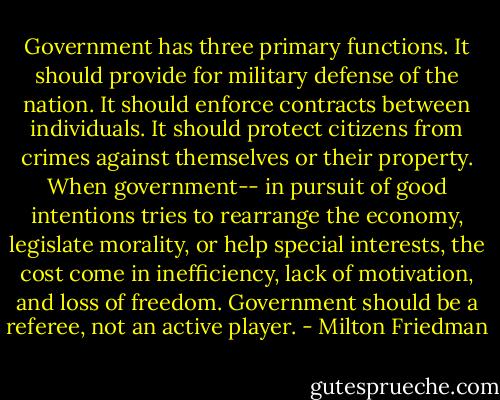 Government has three primary functions. It should provide for military defense of the nation. It should enforce contracts between individuals. It should protect citizens from crimes against themselves or their property. When government-- in pursuit of good intentions tries to rearrange the economy, legislate morality, or help special interests, the cost come in inefficiency, lack of motivation, and loss of freedom. Government should be a referee, not an active player. - Milton Friedman