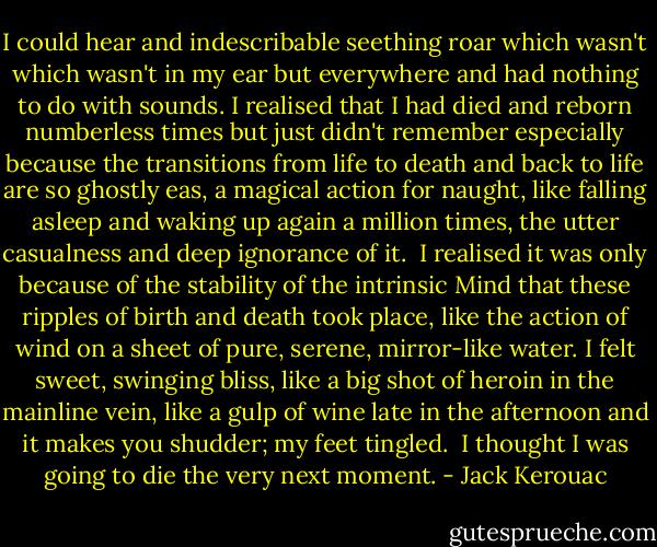 I could hear and indescribable seething roar which wasn't which wasn't in my ear but everywhere and had nothing to do with sounds. I realised that I had died and reborn numberless times but just didn't remember especially because the transitions from life to death and back to life are so ghostly eas, a magical action for naught, like falling asleep and waking up again a million times, the utter casualness and deep ignorance of it.<br /><br />I realised it was only because of the stability of the intrinsic Mind that these ripples of birth and death took place, like the action of wind on a sheet of pure, serene, mirror-like water. I felt sweet, swinging bliss, like a big shot of heroin in the mainline vein, like a gulp of wine late in the afternoon and it makes you shudder; my feet tingled.<br /><br />I thought I was going to die the very next moment. - Jack Kerouac