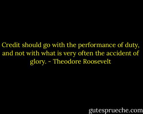 Credit should go with the performance of duty, and not with what is very often the accident of glory. - Theodore Roosevelt