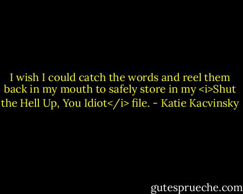 I wish I could catch the words and reel them back in my mouth to safely store in my <i>Shut the Hell Up, You Idiot</i> file. - Katie Kacvinsky