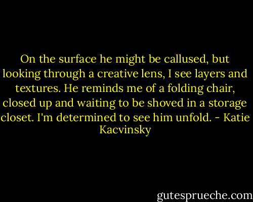 On the surface he might be callused, but looking through a creative lens, I see layers and textures. He reminds me of a folding chair, closed up and waiting to be shoved in a storage closet. I'm determined to see him unfold. - Katie Kacvinsky