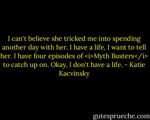 I can't believe she tricked me into spending another day with her. I have a life, I want to tell her. I have four episodes of <i>Myth Busters</i> to catch up on. Okay, I don't have a life. - Katie Kacvinsky