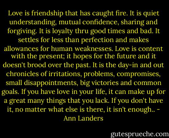 Love is friendship that has caught fire. It is quiet understanding, mutual confidence, sharing and forgiving. It is loyalty thru good times and bad. It settles for less than perfection and makes allowances for human weaknesses. Love is content with the present; it hopes for the future and it doesn't brood over the past. It is the day-in and out chronicles of irritations, problems, compromises, small disappointments, big victories and common goals. If you have love in your life, it can make up for a great many things that you lack. If you don't have it, no matter what else is there, it isn't enough.. - Ann Landers