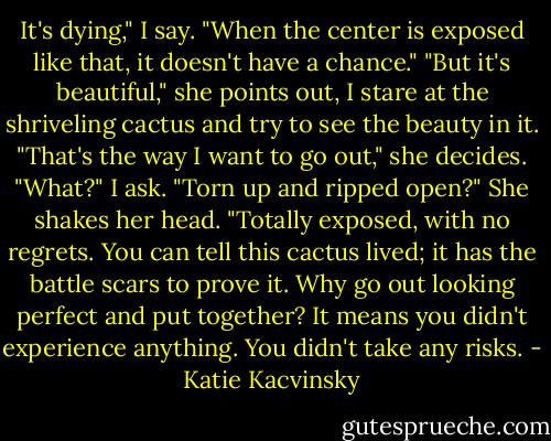 It's dying," I say. "When the center is exposed like that, it doesn't have a chance."<br />"But it's beautiful," she points out, I stare at the shriveling cactus and try to see the beauty in it.<br />"That's the way I want to go out," she decides.<br />"What?" I ask. "Torn up and ripped open?"<br />She shakes her head. "Totally exposed, with no regrets. You can tell this cactus lived; it has the battle scars to prove it. Why go out looking perfect and put together? It means you didn't experience anything. You didn't take any risks. - Katie Kacvinsky