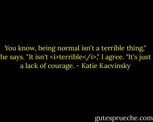 You know, being normal isn't a terrible thing," he says.<br />"It isn't <i>terrible</i>," I agree. "It's just a lack of courage. - Katie Kacvinsky
