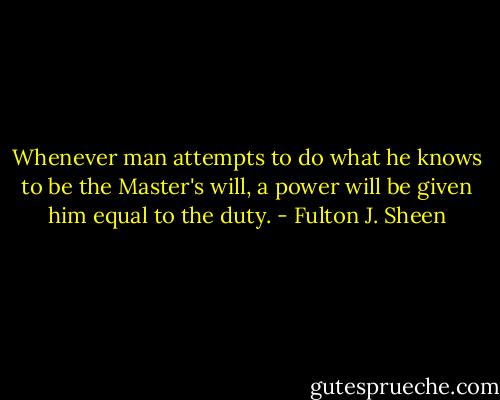 Whenever man attempts to do what he knows to be the Master's will, a power will be given him equal to the duty. - Fulton J. Sheen