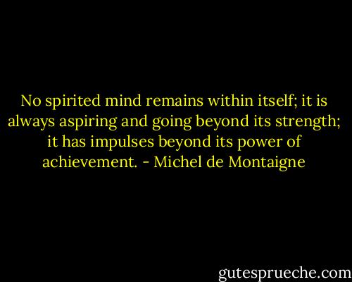 No spirited mind remains within itself; it is always aspiring and going beyond its strength; it has impulses beyond its power of achievement. - Michel de Montaigne
