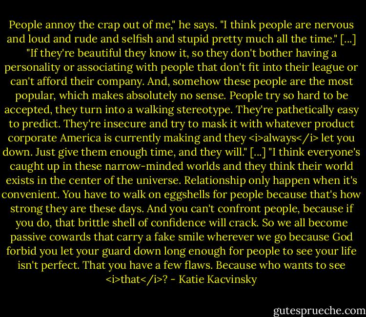People annoy the crap out of me," he says. "I think people are nervous and loud and rude and selfish and stupid pretty much all the time."<br />[...]<br />"If they're beautiful they know it, so they don't bother having a personality or associating with people that don't fit into their league or can't afford their company. And, somehow these people are the most popular, which makes absolutely no sense. People try so hard to be accepted, they turn into a walking stereotype. They're pathetically easy to predict. They're insecure and try to mask it with whatever product corporate America is currently making and they <i>always</i> let you down. Just give them enough time, and they will."<br />[...]<br />"I think everyone's caught up in these narrow-minded worlds and they think their world exists in the center of the universe. Relationship only happen when it's convenient. You have to walk on eggshells for people because that's how strong they are these days. And you can't confront people, because if you do, that brittle shell of confidence will crack. So we all become passive cowards that carry a fake smile wherever we go because God forbid you let your guard down long enough for people to see your life isn't perfect. That you have a few flaws. Because who wants to see <i>that</i>? - Katie Kacvinsky