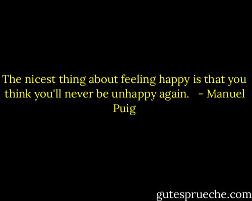The nicest thing about feeling happy is that you think you'll never be unhappy again.<br /><br /> - Manuel Puig