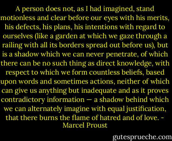 A person does not, as I had imagined, stand motionless and clear before our eyes with his merits, his defects, his plans, his intentions with regard to ourselves (like a garden at which we gaze through a railing with all its borders spread out before us), but is a shadow which we can never penetrate, of which there can be no such thing as direct knowledge, with respect to which we form countless beliefs, based upon words and sometimes actions, neither of which can give us anything but inadequate and as it proves contradictory information — a shadow behind which we can alternately imagine with equal justification, that there burns the flame of hatred and of love. - Marcel Proust