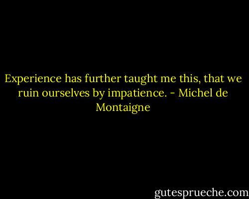 Experience has further taught me this, that we ruin ourselves by impatience. - Michel de Montaigne