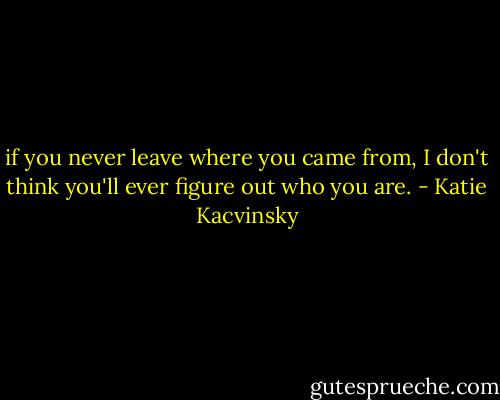 if you never leave where you came from, I don't think you'll ever figure out who you are. - Katie Kacvinsky
