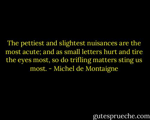 The pettiest and slightest nuisances are the most acute; and as small letters hurt and tire the eyes most, so do trifling matters sting us most. - Michel de Montaigne