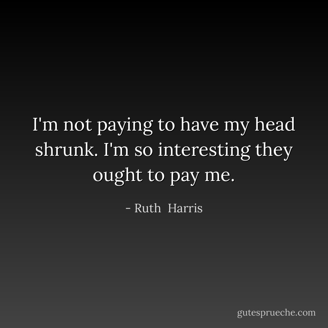 I'm not paying to have my head shrunk. I'm so interesting they ought to pay me. - Ruth  Harris