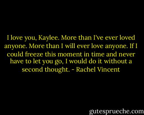I love you, Kaylee. More than I've ever loved anyone. More than I will ever love anyone. If I could freeze this moment in time and never have to let you go, I would do it without a second thought. - Rachel Vincent