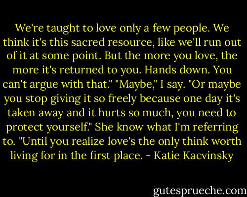We're taught to love only a few people. We think it's this sacred resource, like we'll run out of it at some point. But the more you love, the more it's returned to you. Hands down. You can't argue with that."<br />"Maybe," I say. "Or maybe you stop giving it so freely because one day it's taken away and it hurts so much, you need to protect yourself."<br />She know what I'm referring to. "Until you realize love's the only think worth living for in the first place. - Katie Kacvinsky