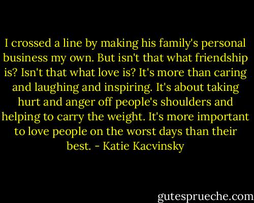 I crossed a line by making his family's personal business my own. But isn't that what friendship is? Isn't that what love is? It's more than caring and laughing and inspiring. It's about taking hurt and anger off people's shoulders and helping to carry the weight. It's more important to love people on the worst days than their best. - Katie Kacvinsky