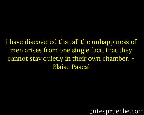 I have discovered that all the unhappiness of men arises from one single fact, that they cannot stay quietly in their own chamber. - Blaise Pascal