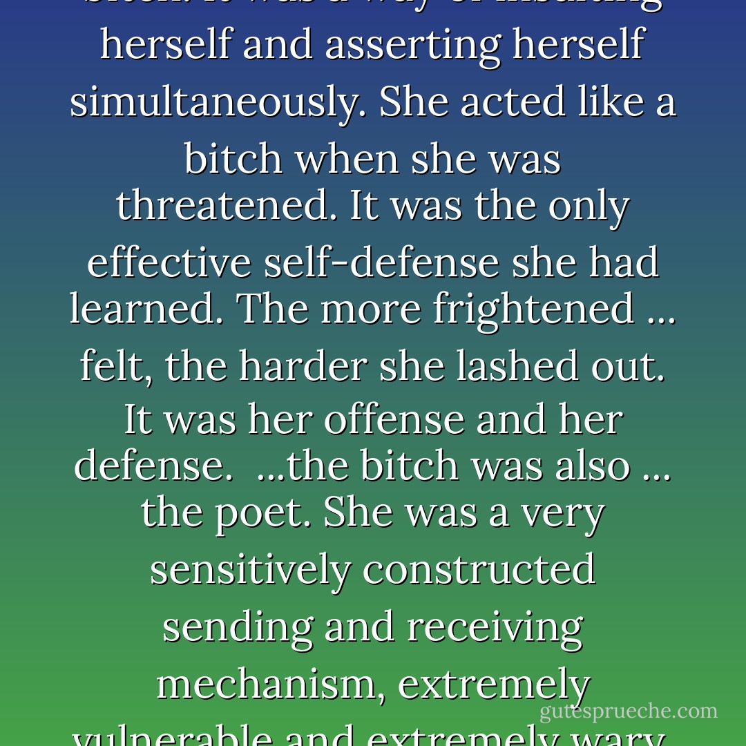 ...often referred to herself as a bitch. It was a way of insulting herself and asserting herself simultaneously. She acted like a bitch when she was threatened. It was the only effective self-defense she had learned. The more frightened ... felt, the harder she lashed out. It was her offense and her defense.  ...the bitch was also ... the poet. She was a very sensitively constructed sending and receiving mechanism, extremely vulnerable and extremely wary. - Ruth  Harris
