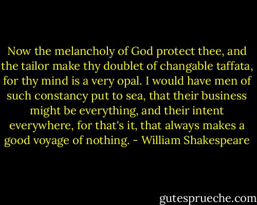 Now the melancholy of God protect thee, and the tailor make thy doublet of changable taffata, for thy mind is a very opal. I would have men of such constancy put to sea, that their business might be everything, and their intent everywhere, for that's it, that always makes a good voyage of nothing. - William Shakespeare