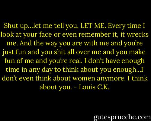 Shut up…let me tell you, LET ME. Every time I look at your face or even remember it, it wrecks me. And the way you are with me and you’re just fun and you shit all over me and you make fun of me and you’re real. I don’t have enough time in any day to think about you enough...I don’t even think about women anymore. I think about you. - Louis C.K.
