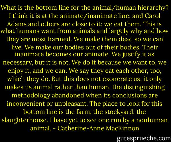 What is the bottom line for the animal/human hierarchy? I think it is at the animate/inanimate line, and Carol Adams and others are close to it: we eat them. This is what humans want from animals and largely why and how they are most harmed. We make them dead so we can live. We make our bodies out of their bodies. Their inanimate becomes our animate. We justify it as necessary, but it is not. We do it because we want to, we enjoy it, and we can. We say they eat each other, too, which they do. But this does not exonerate us; it only makes us animal rather than human, the distinguishing methodology abandoned when its conclusions are inconvenient or unpleasant. The place to look for this bottom line is the farm, the stockyard, the slaughterhouse. I have yet to see one run by a nonhuman animal. - Catherine-Anne MacKinnon