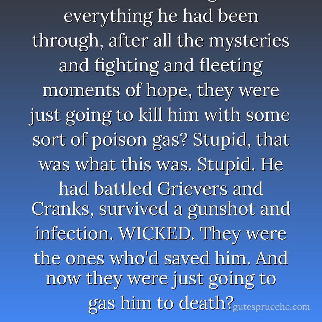 'So this is it' he thought. After everything he had been through, after all the mysteries and fighting and fleeting moments of hope, they were just going to kill him with some sort of poison gas? Stupid, that was what this was. Stupid. He had battled Grievers and Cranks, survived a gunshot and infection. WICKED. They were the ones who'd saved him. And now they were just going to gas him to death? - Josh Dashner The Scorch Trials