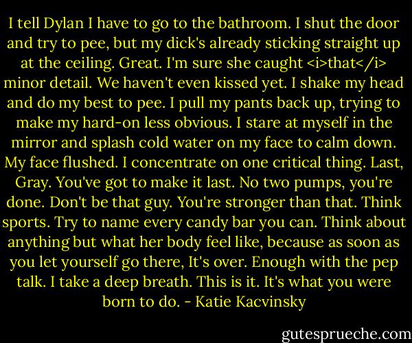 I tell Dylan I have to go to the bathroom. I shut the door and try to pee, but my dick's already sticking straight up at the ceiling. Great. I'm sure she caught <i>that</i> minor detail. We haven't even kissed yet. I shake my head and do my best to pee. I pull my pants back up, trying to make my hard-on less obvious. I stare at myself in the mirror and splash cold water on my face to calm down. My face flushed.<br />I concentrate on one critical thing. Last, Gray. You've got to make it last. No two pumps, you're done. Don't be that guy. You're stronger than that.<br />Think sports.<br />Try to name every candy bar you can.<br />Think about anything but what her body feel like, because as soon as you let yourself go there, It's over.<br />Enough with the pep talk. I take a deep breath. This is it. It's what you were born to do. - Katie Kacvinsky