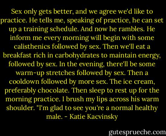 Sex only gets better, and we agree we'd like to practice. He tells me, speaking of practice, he can set up a training schedule. And now he rambles.<br />He inform me every morning will begin with some calisthenics followed by sex. Then we'll eat a breakfast rich in carbohydrates to maintain energy, followed by sex. In the evening, there'll be some warm-up stretches followed by sex. Then a cooldown followed by more sex. The ice cream, preferably chocolate. Then sleep to rest up for the morning practice.<br />I brush my lips across his warm shoulder. "I'm glad to see you're a normal healthy male. - Katie Kacvinsky