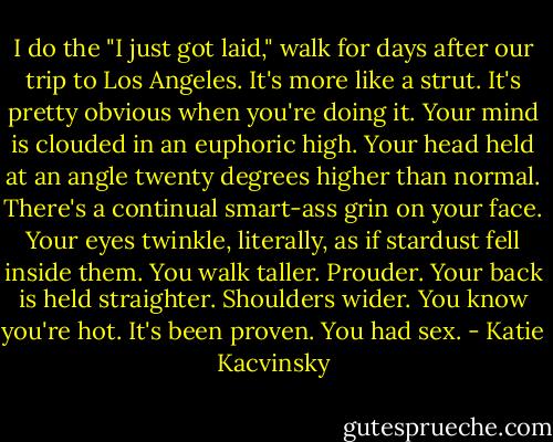 I do the "I just got laid," walk for days after our trip to Los Angeles. It's more like a strut. It's pretty obvious when you're doing it. Your mind is clouded in an euphoric high. Your head held at an angle twenty degrees higher than normal. There's a continual smart-ass grin on your face. Your eyes twinkle, literally, as if stardust fell inside them. You walk taller. Prouder. Your back is held straighter. Shoulders wider. You know you're hot. It's been proven. You had sex. - Katie Kacvinsky