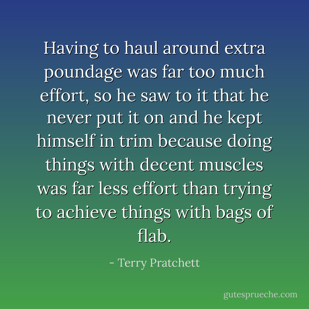 Having to haul around extra poundage was far too much effort, so he saw to it that he never put it on and he kept himself in trim because doing things with decent muscles was far less effort than trying to achieve things with bags of flab. - Terry Pratchett